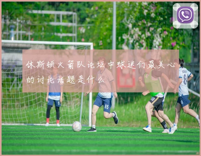 休斯顿火箭队论坛中球迷们最关心的讨论话题是什么