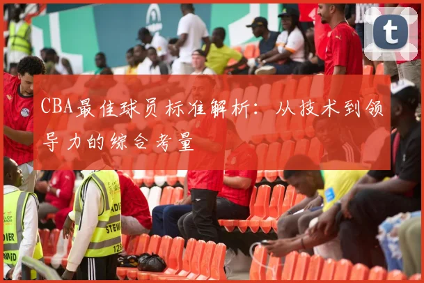 CBA最佳球员标准解析:从技术到领导力的综合考量